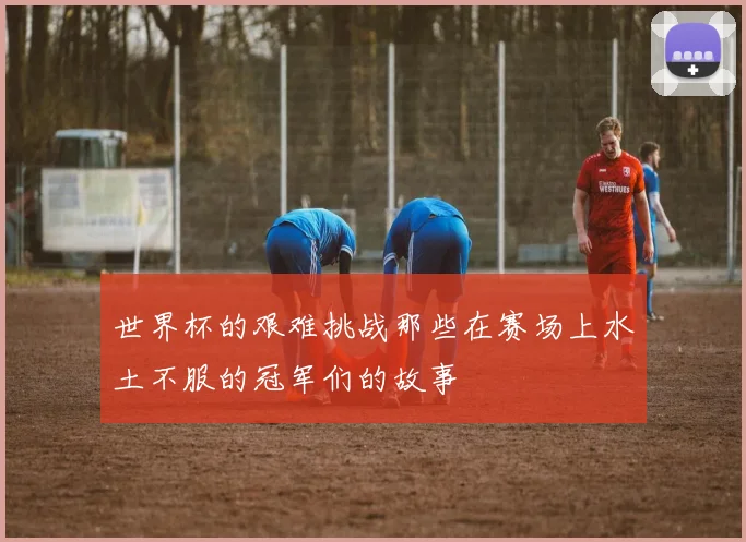 世界杯的艰难挑战那些在赛场上水土不服的冠军们的故事