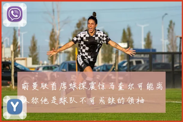 前曼联首席球探震惊马奎尔可能离队称他是球队不可或缺的领袖