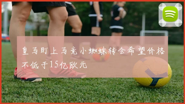 皇马盯上马竞小蜘蛛转会希望价格不低于15亿欧元