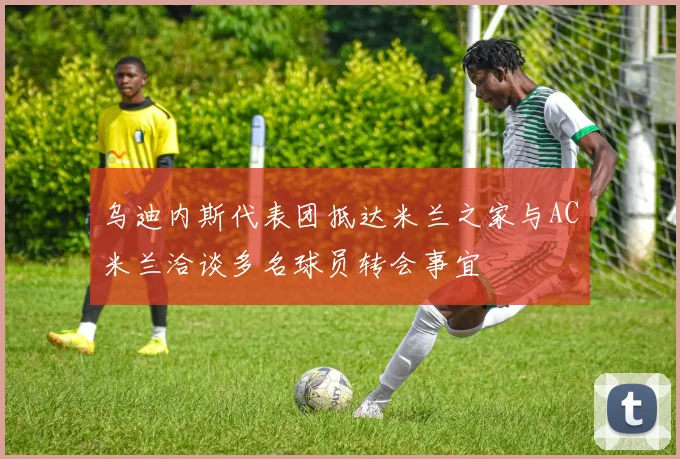 乌迪内斯代表团抵达米兰之家与AC米兰洽谈多名球员转会事宜