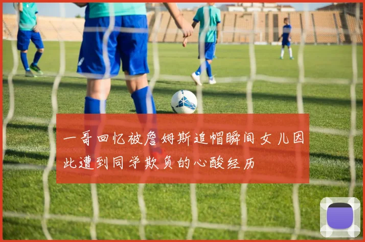一哥回忆被詹姆斯追帽瞬间女儿因此遭到同学欺负的心酸经历