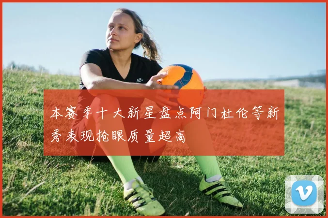 本赛季十大新星盘点阿门杜伦等新秀表现抢眼质量超高