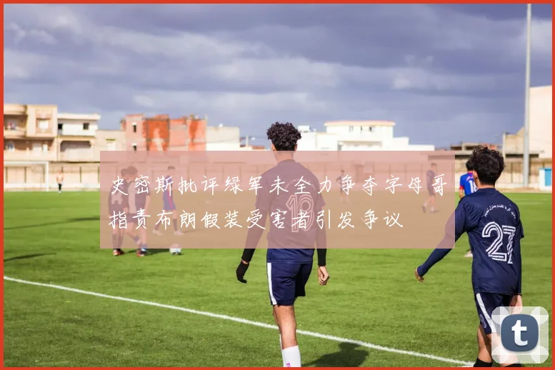 史密斯批评绿军未全力争夺字母哥指责布朗假装受害者引发争议