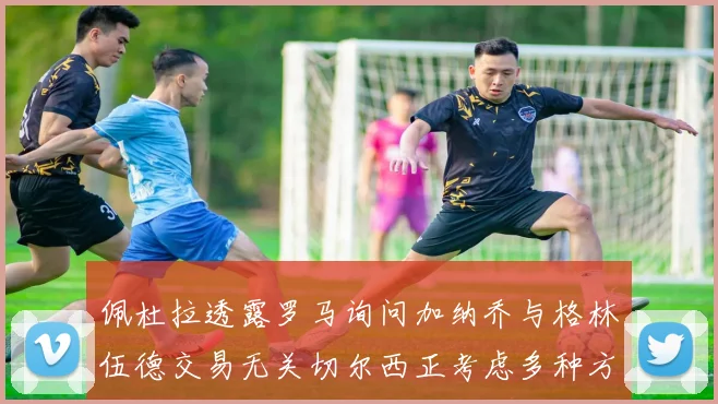 佩杜拉透露罗马询问加纳乔与格林伍德交易无关切尔西正考虑多种方案