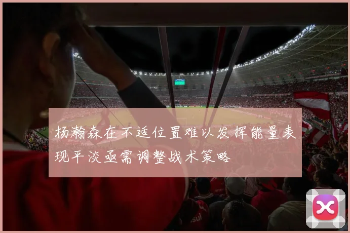 杨瀚森在不适位置难以发挥能量表现平淡亟需调整战术策略