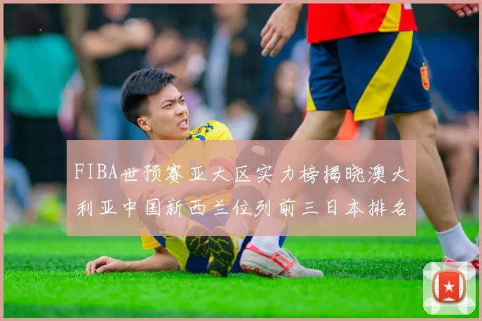 FIBA世预赛亚大区实力榜揭晓澳大利亚中国新西兰位列前三日本排名第六