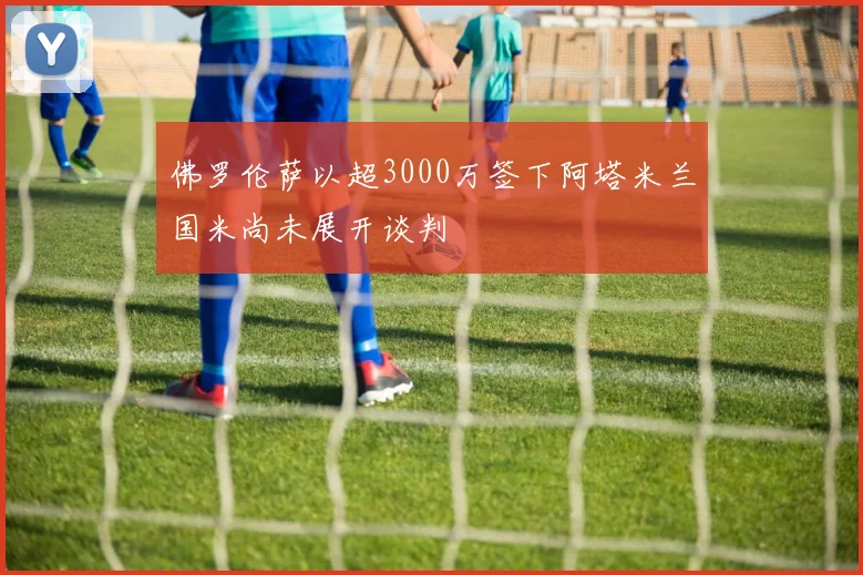 佛罗伦萨以超3000万签下阿塔米兰国米尚未展开谈判