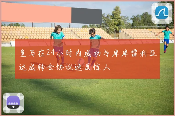 皇马在24小时内成功与库库雷利亚达成转会协议速度惊人