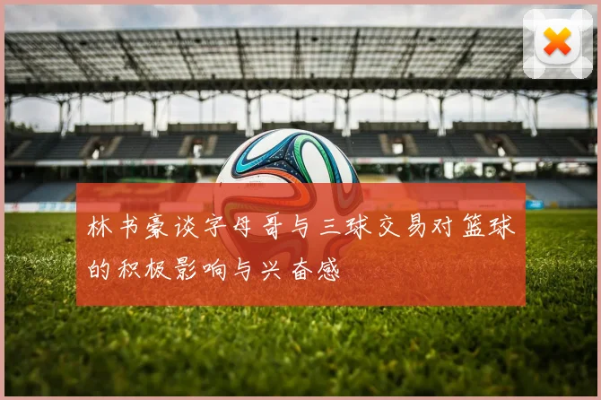 林书豪谈字母哥与三球交易对篮球的积极影响与兴奋感