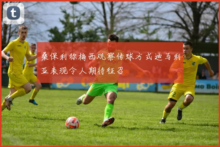 桑保利称梅西观察传球方式迪马利亚表现令人期待征召